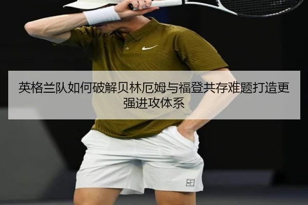 英格兰队如何破解贝林厄姆与福登共存难题打造更强进攻体系
