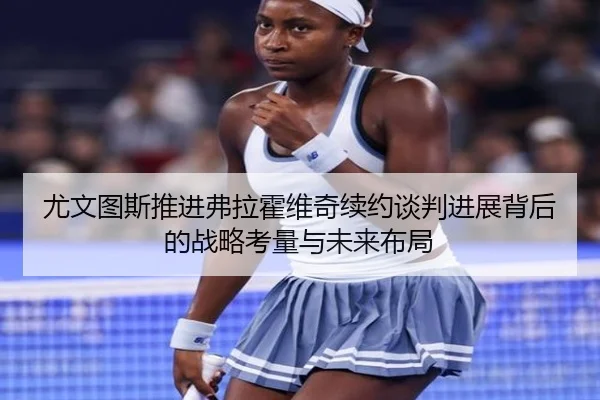 尤文图斯推进弗拉霍维奇续约谈判进展背后的战略考量与未来布局